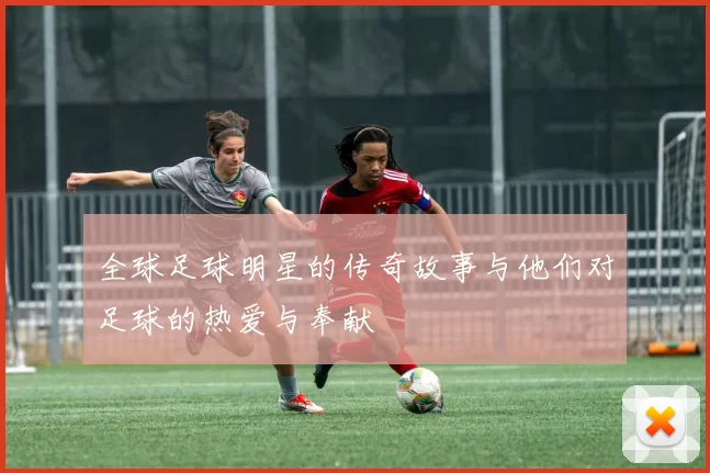 全球足球明星的传奇故事与他们对足球的热爱与奉献