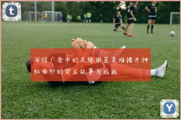 海信广告中的足球明星是谁揭开神秘面纱的背后故事与成就