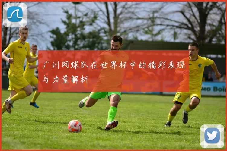 广州网球队在世界杯中的精彩表现与力量解析