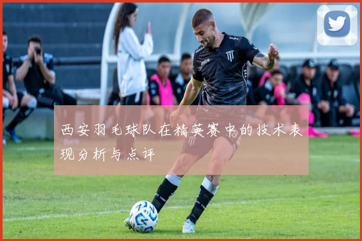 西安羽毛球队在精英赛中的技术表现分析与点评