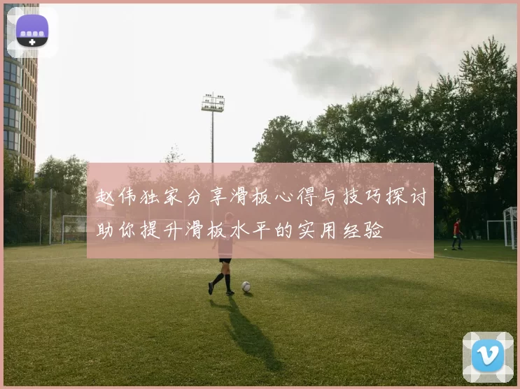 赵伟独家分享滑板心得与技巧探讨助你提升滑板水平的实用经验