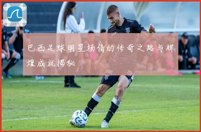 巴西足球明星杨倩的传奇之路与辉煌成就揭秘