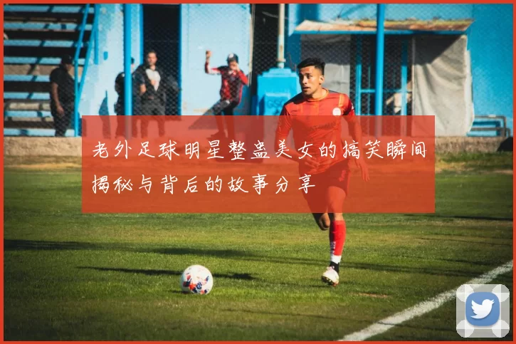 老外足球明星整蛊美女的搞笑瞬间揭秘与背后的故事分享