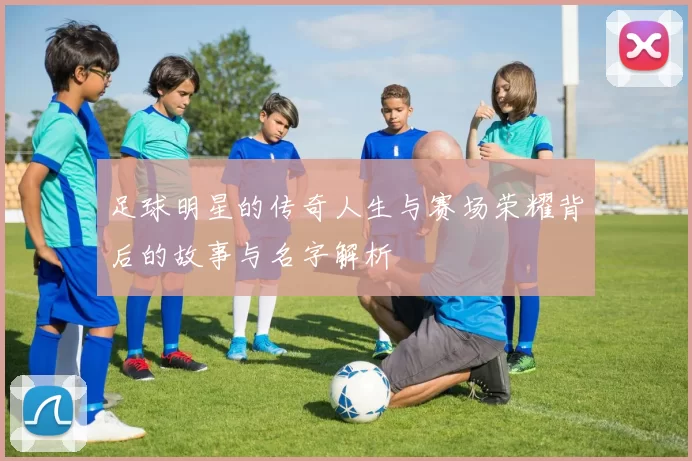 足球明星的传奇人生与赛场荣耀背后的故事与名字解析