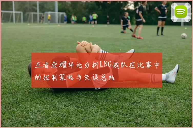 王者荣耀评论分析LNG战队在比赛中的控制策略与失误总结