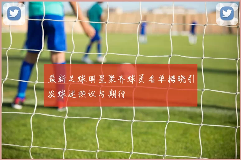 最新足球明星聚齐球员名单揭晓引发球迷热议与期待
