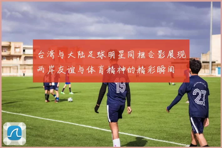 台湾与大陆足球明星同框合影展现两岸友谊与体育精神的精彩瞬间