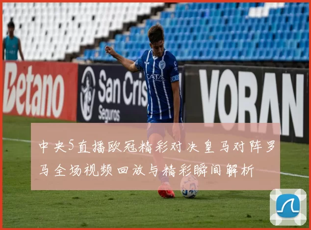 中央5直播欧冠精彩对决皇马对阵罗马全场视频回放与精彩瞬间解析