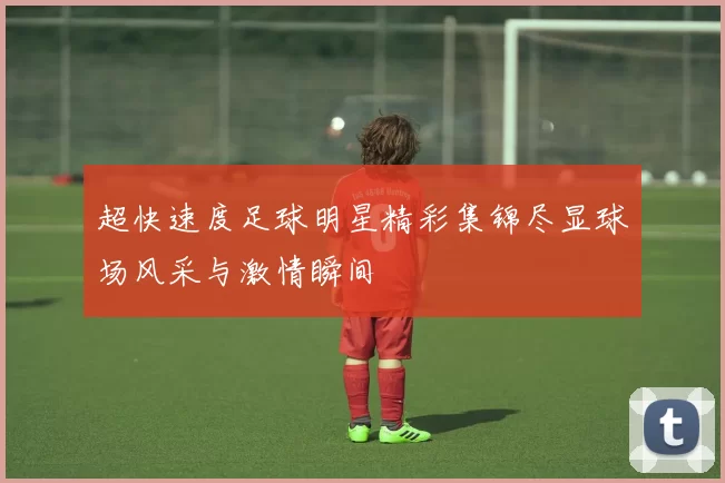 超快速度足球明星精彩集锦尽显球场风采与激情瞬间