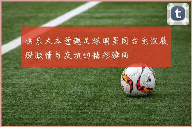 快乐大本营邀足球明星同台竞技展现激情与友谊的精彩瞬间