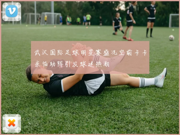 武汉国际足球明星赛盛况空前卡卡亲临助阵引发球迷热潮