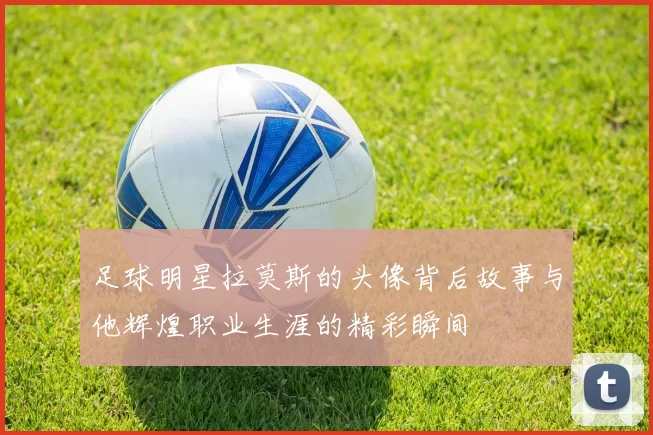足球明星拉莫斯的头像背后故事与他辉煌职业生涯的精彩瞬间