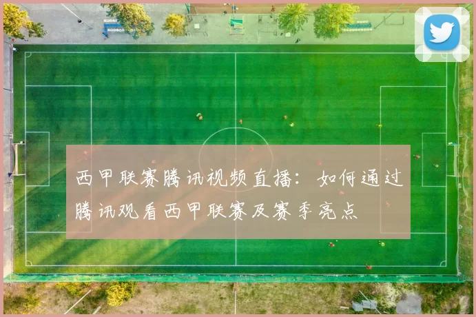 西甲联赛腾讯视频直播：如何通过腾讯观看西甲联赛及赛季亮点