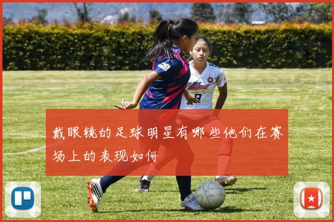 戴眼镜的足球明星有哪些他们在赛场上的表现如何