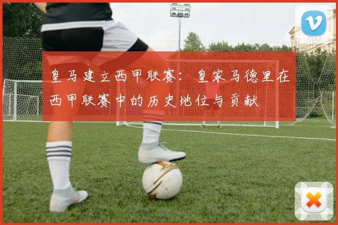 皇马建立西甲联赛：皇家马德里在西甲联赛中的历史地位与贡献