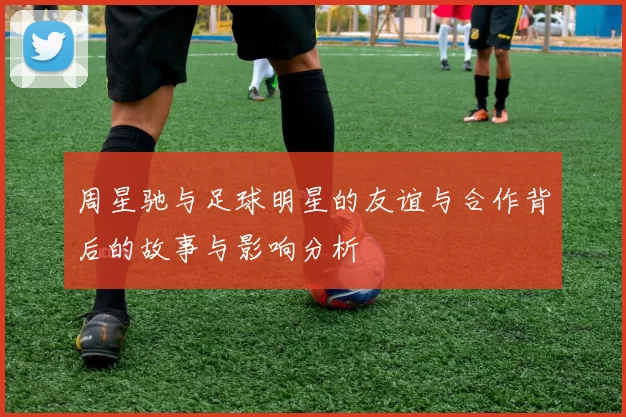 周星驰与足球明星的友谊与合作背后的故事与影响分析