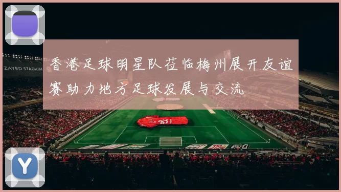 香港足球明星队莅临梅州展开友谊赛助力地方足球发展与交流
