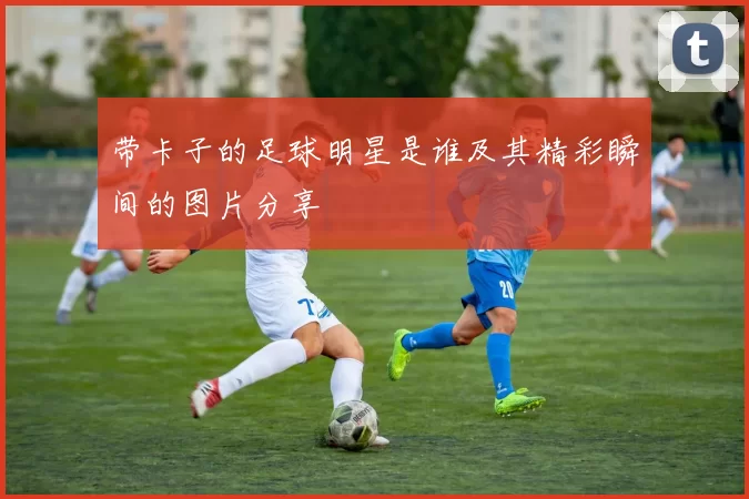 带卡子的足球明星是谁及其精彩瞬间的图片分享