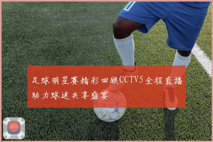 足球明星赛精彩回顾CCTV5全程直播助力球迷共享盛宴