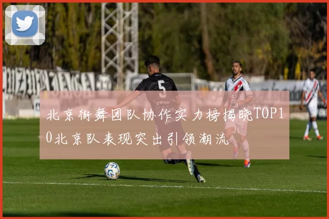 北京街舞团队协作实力榜揭晓TOP10北京队表现突出引领潮流
