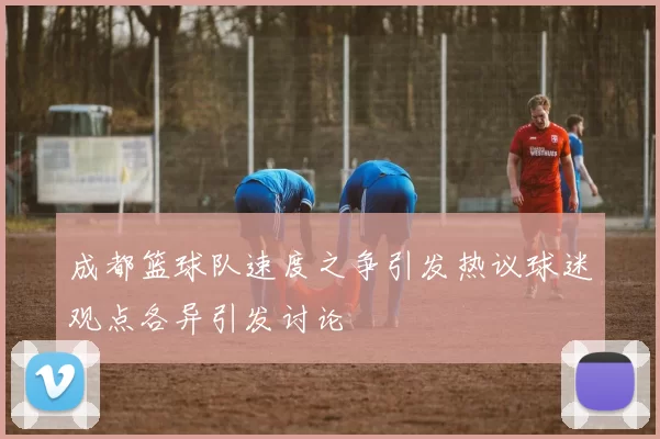 成都篮球队速度之争引发热议球迷观点各异引发讨论