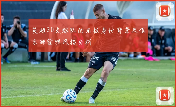 英超20支球队的老板身份背景及俱乐部管理风格分析