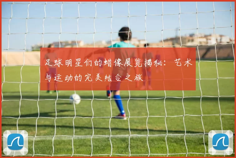 足球明星们的蜡像展览揭秘：艺术与运动的完美结合之旅
