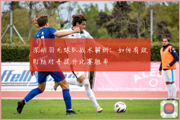 深圳羽毛球队战术解析：如何有效盯防对手提升比赛胜率