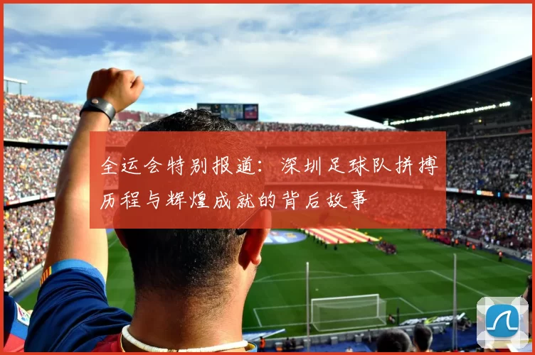 全运会特别报道：深圳足球队拼搏历程与辉煌成就的背后故事