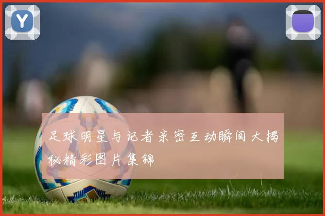足球明星与记者亲密互动瞬间大揭秘精彩图片集锦