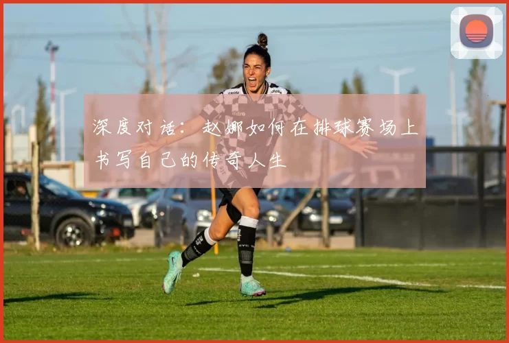 深度对话：赵娜如何在排球赛场上书写自己的传奇人生