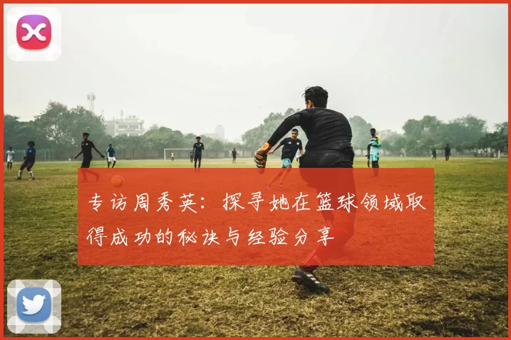 专访周秀英：探寻她在篮球领域取得成功的秘诀与经验分享