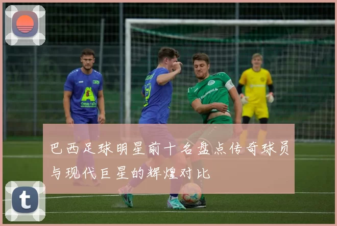 巴西足球明星前十名盘点传奇球员与现代巨星的辉煌对比