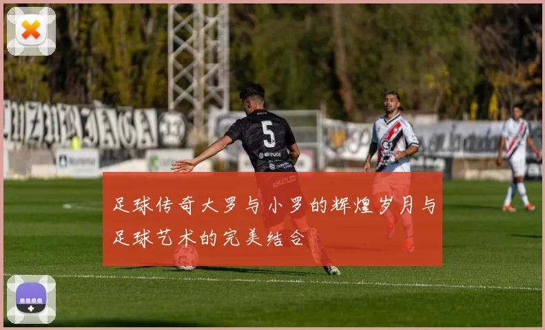 足球传奇大罗与小罗的辉煌岁月与足球艺术的完美结合