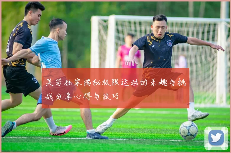 吴芳独家揭秘极限运动的乐趣与挑战分享心得与技巧