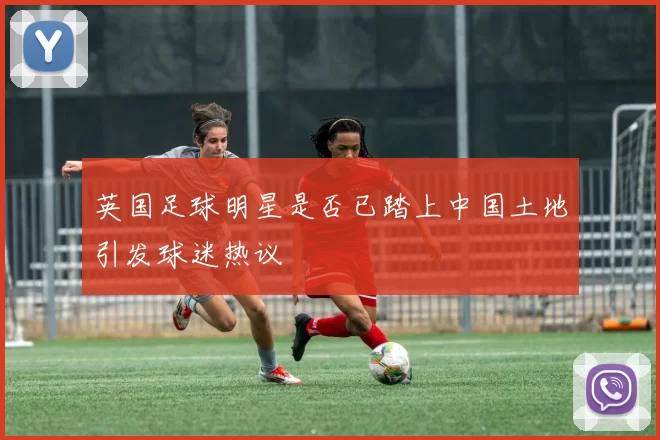 英国足球明星是否已踏上中国土地引发球迷热议