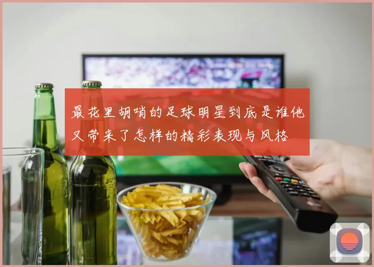 最花里胡哨的足球明星到底是谁他又带来了怎样的精彩表现与风格