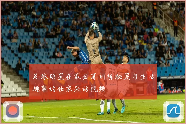 足球明星在家分享训练秘笈与生活趣事的独家采访视频