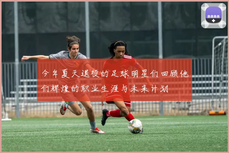 今年夏天退役的足球明星们回顾他们辉煌的职业生涯与未来计划