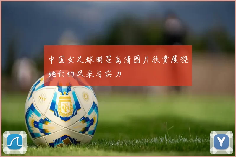 中国女足球明星高清图片欣赏展现她们的风采与实力