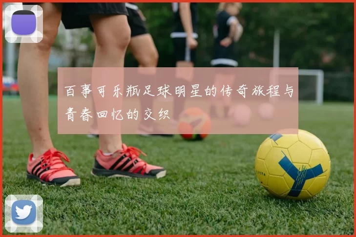 百事可乐瓶足球明星的传奇旅程与青春回忆的交织