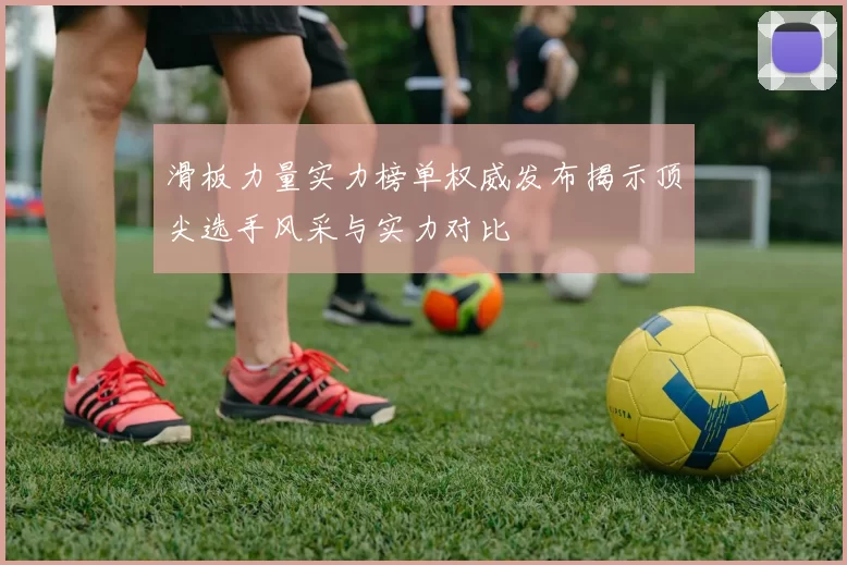 滑板力量实力榜单权威发布揭示顶尖选手风采与实力对比