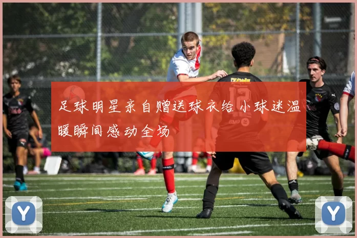 足球明星亲自赠送球衣给小球迷温暖瞬间感动全场