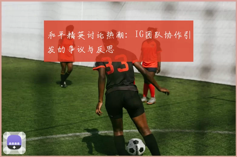 和平精英讨论热潮：IG团队协作引发的争议与反思