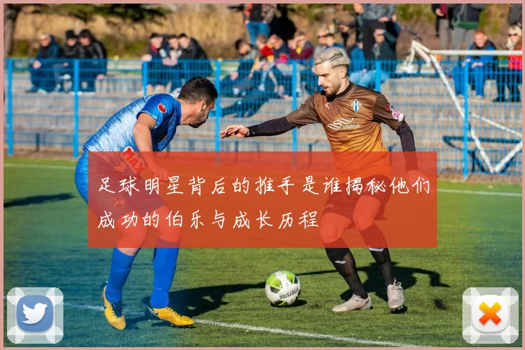 足球明星背后的推手是谁揭秘他们成功的伯乐与成长历程