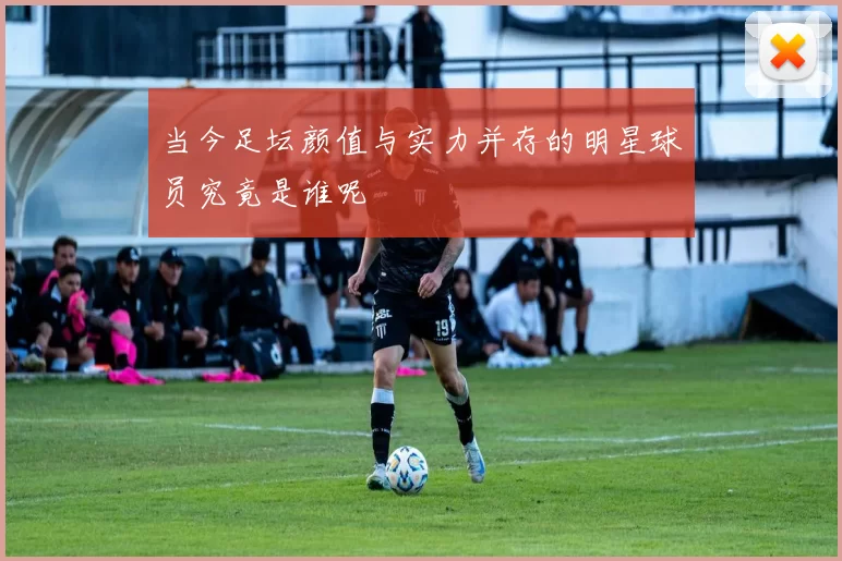 当今足坛颜值与实力并存的明星球员究竟是谁呢
