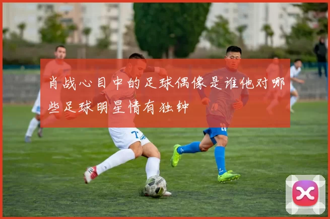 肖战心目中的足球偶像是谁他对哪些足球明星情有独钟