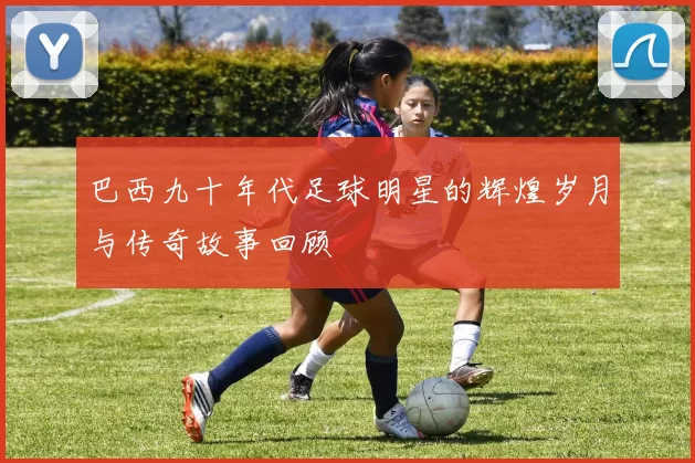 巴西九十年代足球明星的辉煌岁月与传奇故事回顾