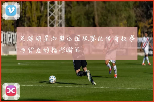 足球明星加盟法国联赛的传奇故事与背后的精彩瞬间