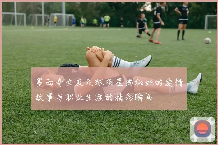 墨西哥女友足球明星揭秘她的爱情故事与职业生涯的精彩瞬间